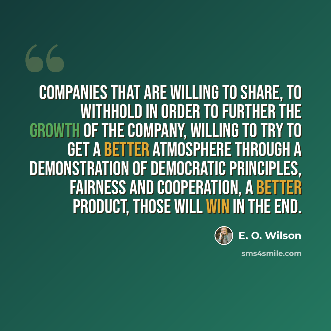 “Companies that are willing to share, to withhold in order to further the growth of the company, willing to try to get a better atmosphere through a demonstration of democratic principles, fairness and cooperation, a better product, those will win in the end.” quote by E. O. Wilson