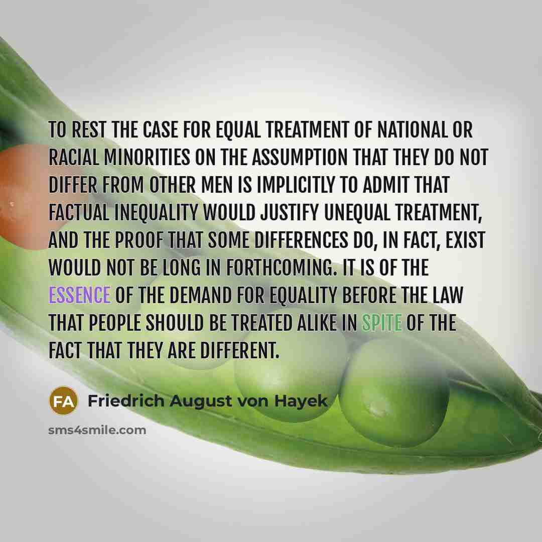 “To rest the case for equal treatment of national or racial minorities on the assumption that they do not differ from other men is implicitly to admit that factual inequality would justify unequal treatment, and the proof that some differences do, in fact, exist would not be long in forthcoming. It…” quote by Friedrich August von Hayek
