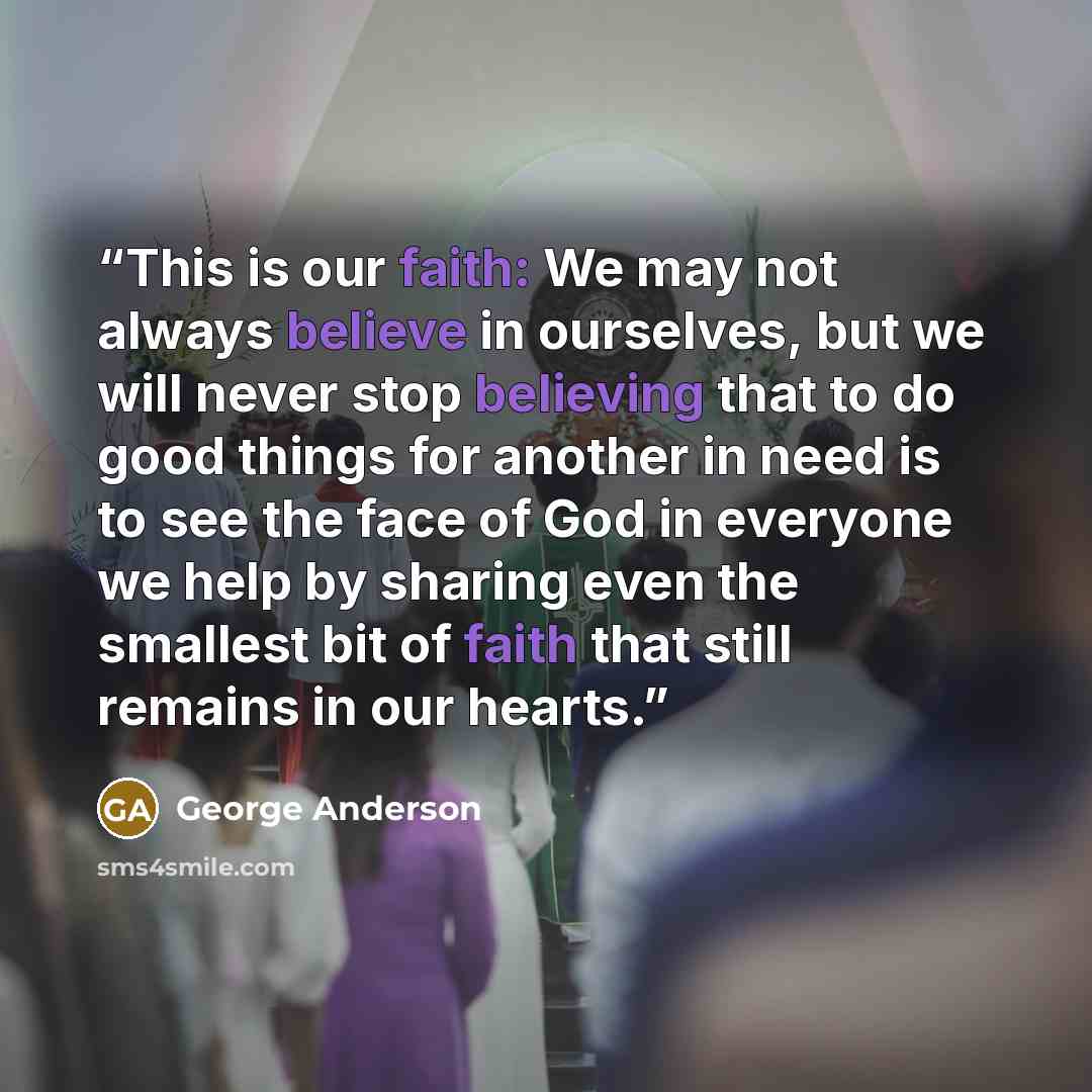 “This is our faith: We may not always believe in ourselves, but we will never stop believing that to do good things for another in need is to see the face of God in everyone we help by sharing even the smallest bit of faith that still remains in our hearts.” quote by George Anderson