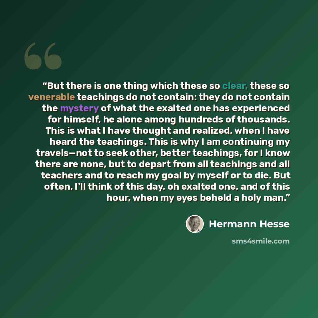 “But there is one thing which these so clear, these so venerable teachings do not contain: they do not contain the mystery of what the exalted one has experienced for himself, he alone among hundreds of thousands. This is what I have thought and realized, when I have heard the teachings. This is…” quote by Hermann Hesse