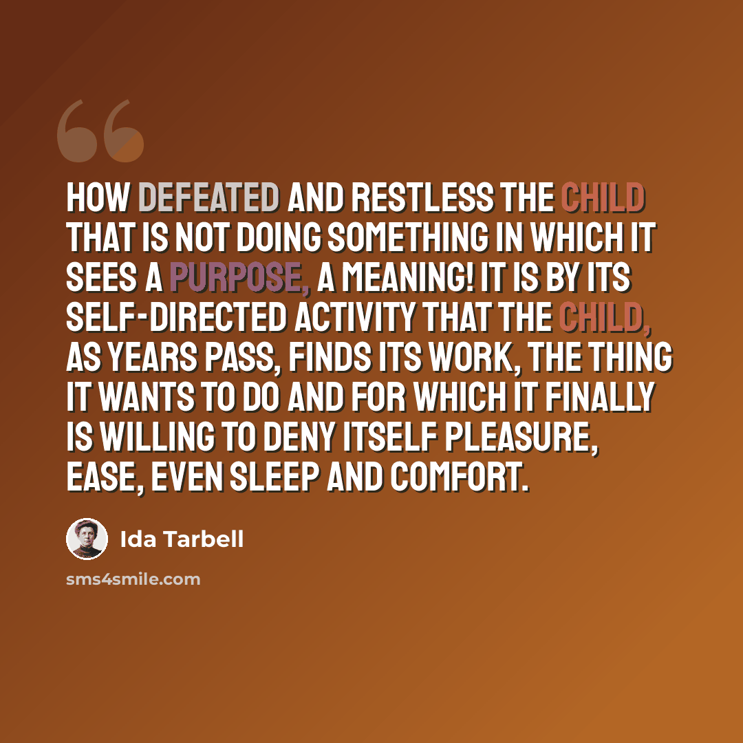 “How defeated and restless the child that is not doing something in which it sees a purpose, a meaning! It is by its self-directed activity that the child, as years pass, finds its work, the thing it wants to do and for which it finally is willing to deny itself pleasure, ease, even sleep and…” quote by Ida Tarbell