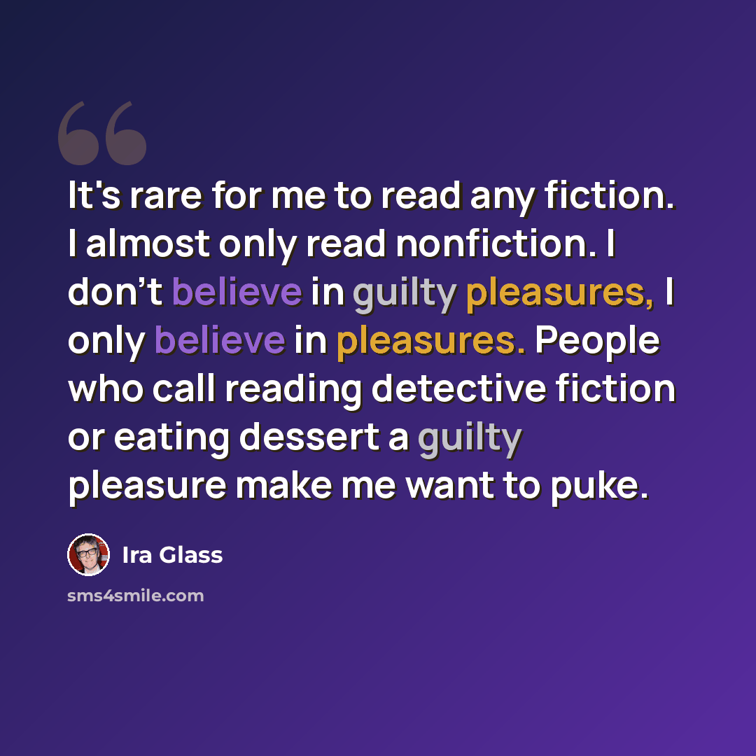 “It's rare for me to read any fiction. I almost only read nonfiction. I don't believe in guilty pleasures, I only believe in pleasures. People who call reading detective fiction or eating dessert a guilty pleasure make me want to puke.” quote by Ira Glass