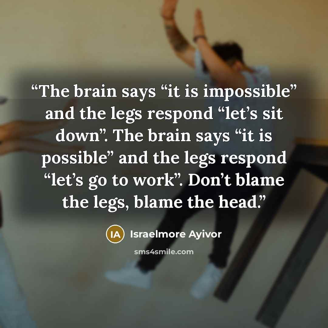 “The brain says “it is impossible” and the legs respond “let’s sit down”. The brain says “it is possible” and the legs respond “let’s go to work”. Don’t blame the legs, blame the head.” quote by Israelmore Ayivor