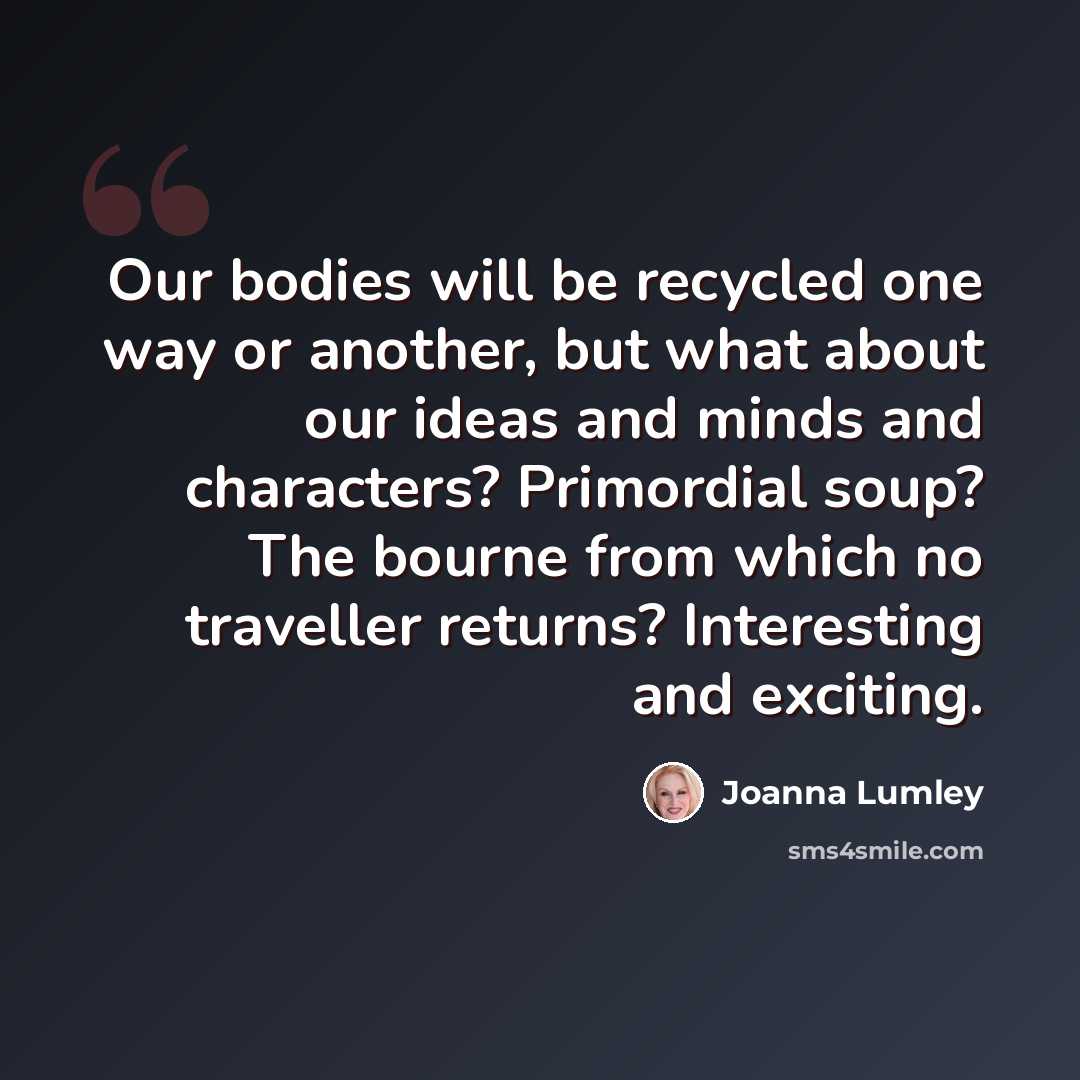 “Our bodies will be recycled one way or another, but what about our ideas and minds and characters? Primordial soup? The bourne from which no traveller returns? Interesting and exciting.” quote by Joanna Lumley