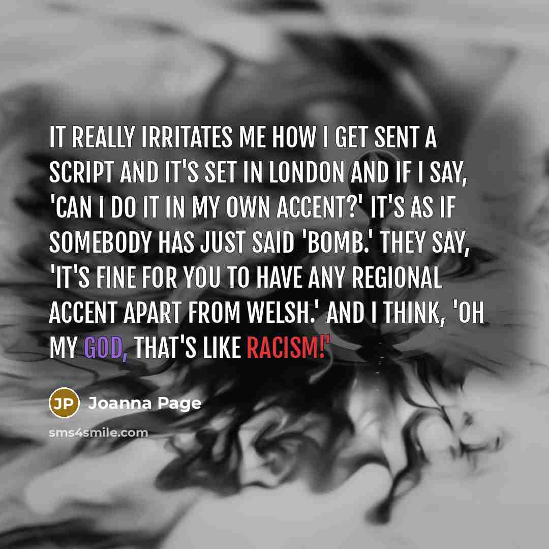 “It really irritates me how I get sent a script and it's set in London and if I say, 'Can I do it in my own accent?' it's as if somebody has just said 'Bomb.' They say, 'It's fine for you to have any regional accent apart from Welsh.' And I think, 'Oh my God, that's like racism!'” quote by Joanna Page