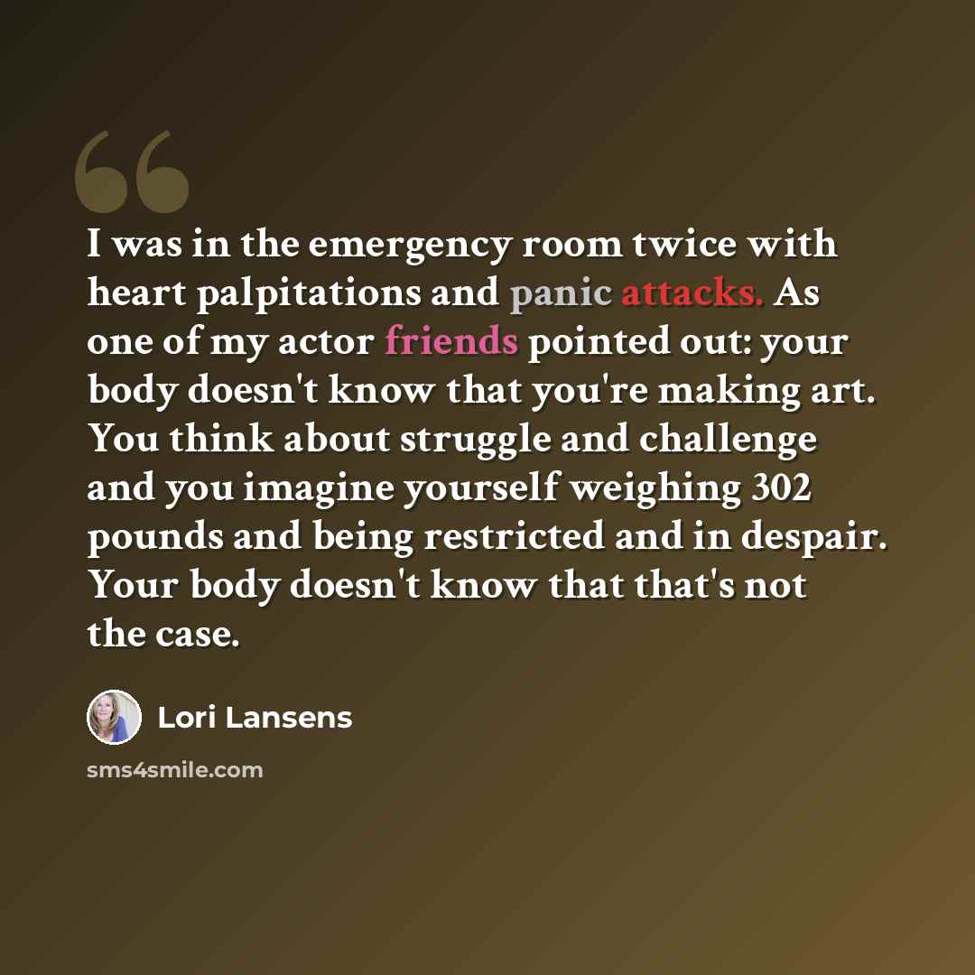 “I was in the emergency room twice with heart palpitations and panic attacks. As one of my actor friends pointed out: your body doesn't know that you're making art. You think about struggle and challenge and you imagine yourself weighing 302 pounds and being restricted and in despair. Your body…” quote by Lori Lansens