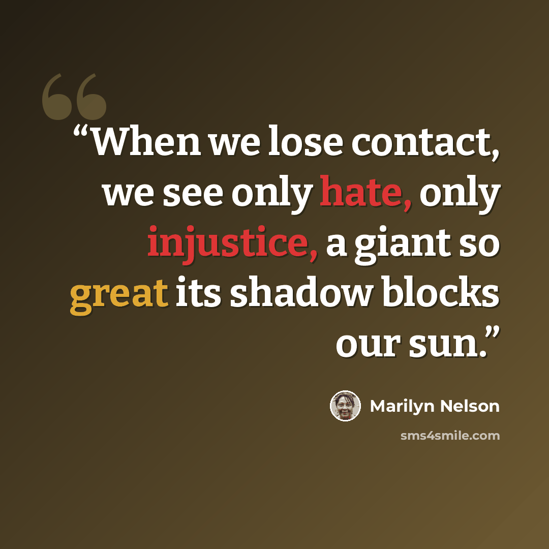 “When we lose contact, we see only hate, only injustice, a giant so great its shadow blocks our sun.” quote by Marilyn Nelson