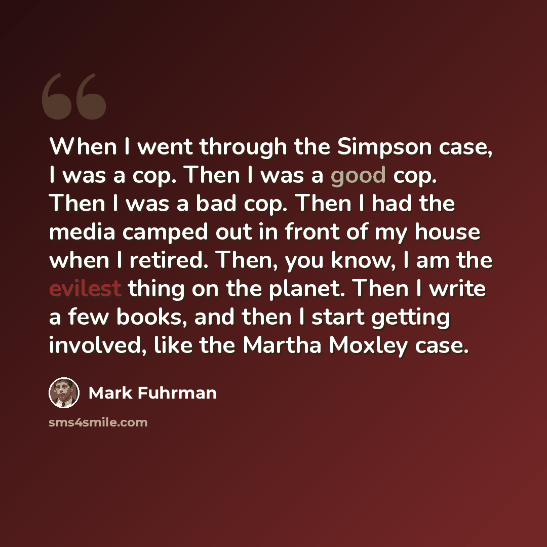 “When I went through the Simpson case, I was a cop. Then I was a good cop. Then I was a bad cop. Then I had the media camped out in front of my house when I retired. Then, you know, I am the evilest thing on the planet. Then I write a few books, and then I start getting involved, like the Martha…” quote by Mark Fuhrman
