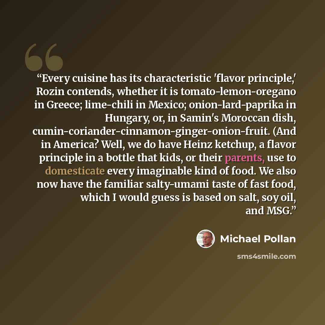 “Every cuisine has its characteristic 'flavor principle,' Rozin contends, whether it is tomato-lemon-oregano in Greece; lime-chili in Mexico; onion-lard-paprika in Hungary, or, in Samin's Moroccan dish, cumin-coriander-cinnamon-ginger-onion-fruit. (And in America? Well, we do have Heinz ketchup, a…” quote by Michael Pollan