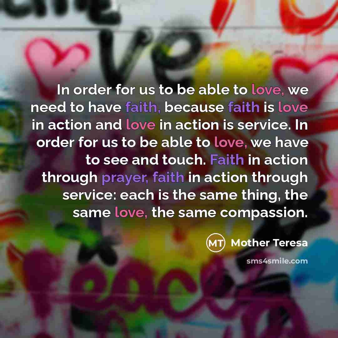 “In order for us to be able to love, we need to have faith, because faith is love in action and love in action is service. In order for us to be able to love, we have to see and touch. Faith in action through prayer, faith in action through service: each is the same thing, the same love, the same…” quote by Mother Teresa
