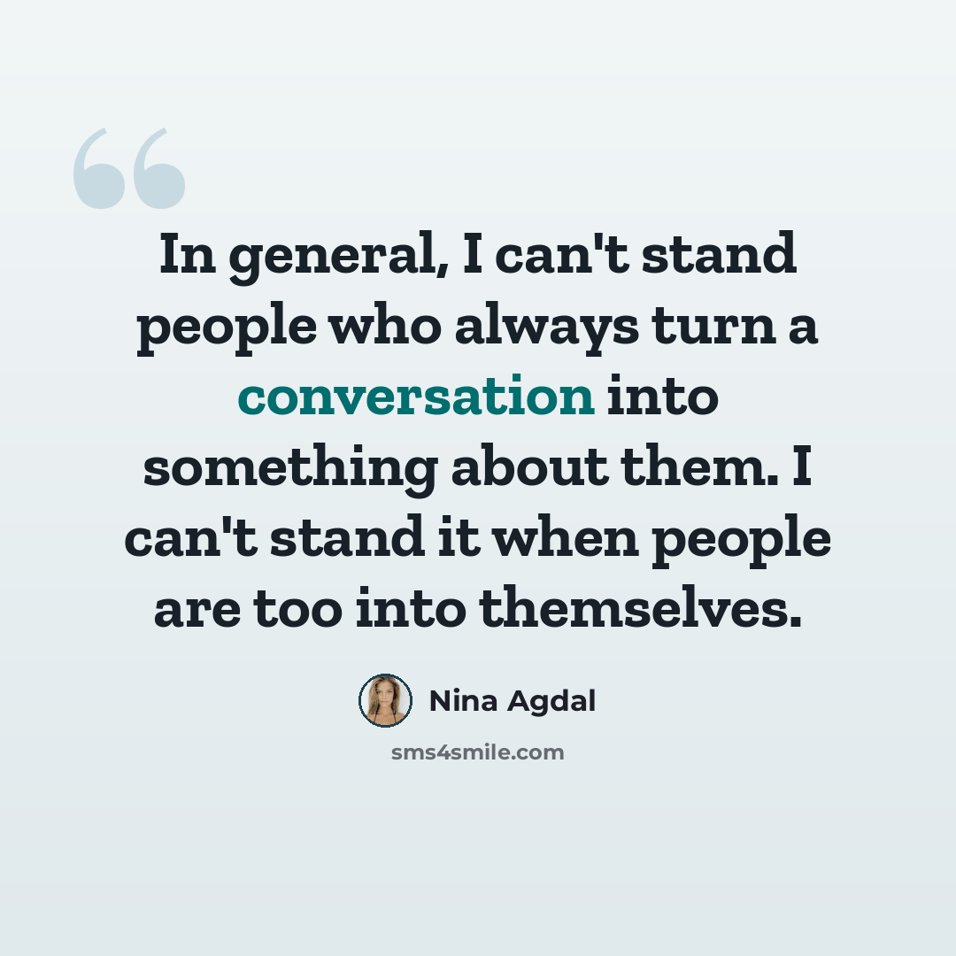 “In general, I can't stand people who always turn a conversation into something about them. I can't stand it when people are too into themselves.” quote by Nina Agdal