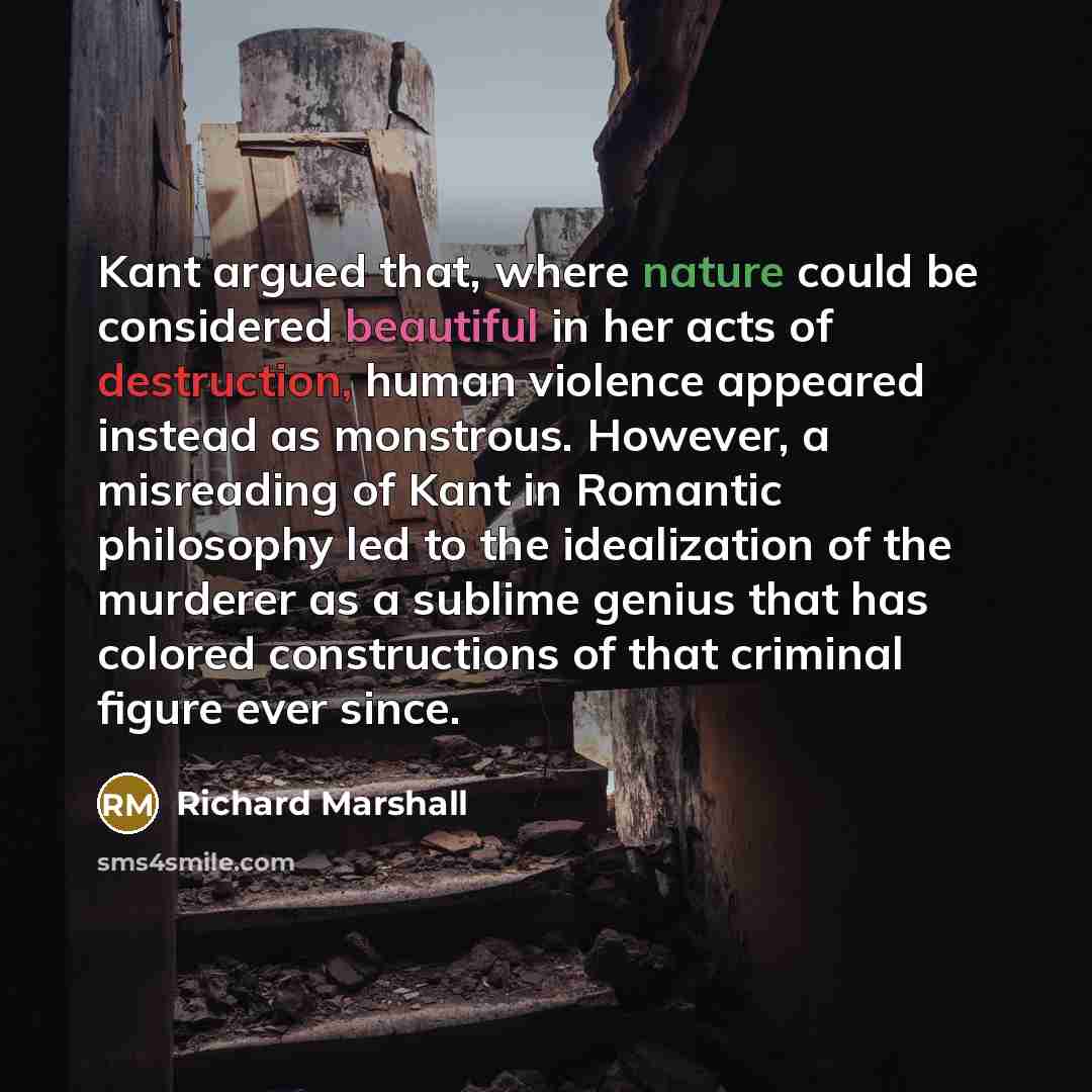 “Kant argued that, where nature could be considered beautiful in her acts of destruction, human violence appeared instead as monstrous. However, a misreading of Kant in Romantic philosophy led to the idealization of the murderer as a sublime genius that has colored constructions of that criminal…” quote by Richard Marshall