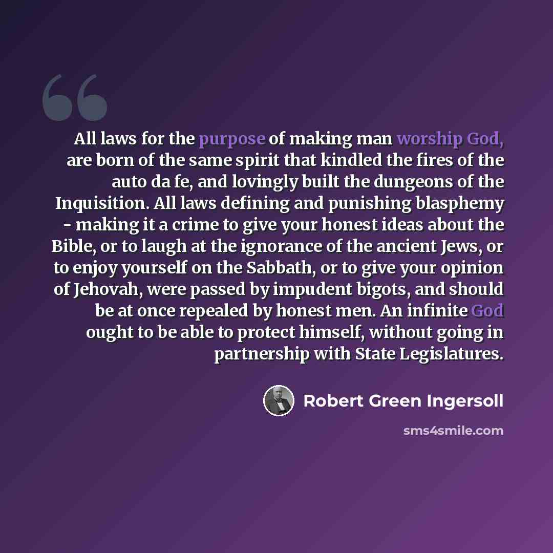 “All laws for the purpose of making man worship God, are born of the same spirit that kindled the fires of the auto da fe, and lovingly built the dungeons of the Inquisition. All laws defining and punishing blasphemy - making it a crime to give your honest ideas about the Bible, or to laugh at the…” quote by Robert Green Ingersoll