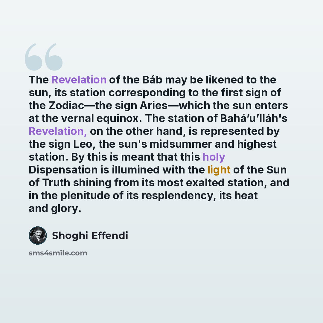 “The Revelation of the Báb may be likened to the sun, its station corresponding to the first sign of the Zodiac—the sign Aries—which the sun enters at the vernal equinox. The station of Bahá’u’lláh's Revelation, on the other hand, is represented by the sign Leo, the sun's midsummer and highest…” quote by Shoghi Effendi