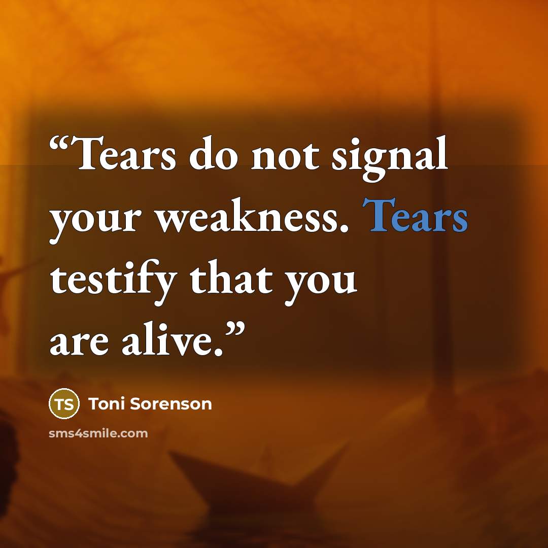 “Tears do not signal your weakness. Tears testify that you are alive.” quote by Toni Sorenson