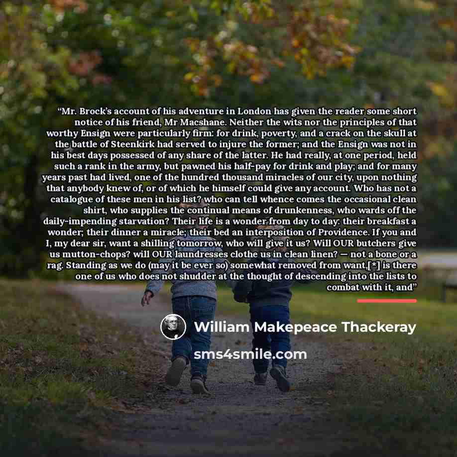 “Mr. Brock’s account of his adventure in London has given the reader some short notice of his friend, Mr Macshane. Neither the wits nor the principles of that worthy Ensign were particularly firm: for drink, poverty, and a crack on the skull at the battle of Steenkirk had served to injure the…” quote by William Makepeace Thackeray