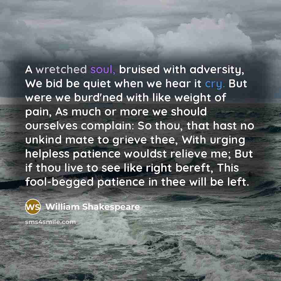 “A wretched soul, bruised with adversity, We bid be quiet when we hear it cry. But were we burd'ned with like weight of pain, As much or more we should ourselves complain: So thou, that hast no unkind mate to grieve thee, With urging helpless patience wouldst relieve me; But if thou live to see…” quote by William Shakespeare