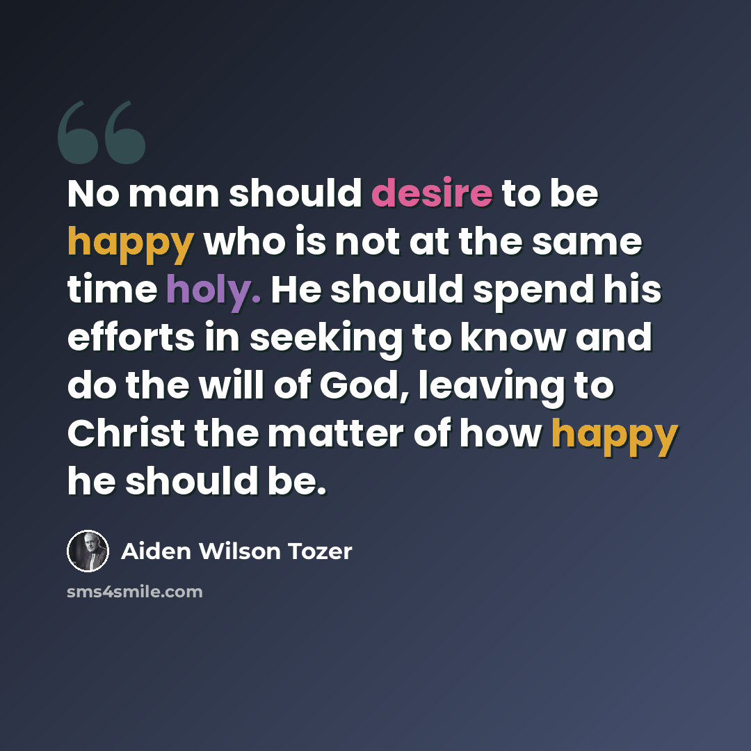 “No man should desire to be happy who is not at the same time holy. He should spend his efforts in seeking to know and do the will of God, leaving to Christ the matter of how happy he should be.” quote by Aiden Wilson Tozer