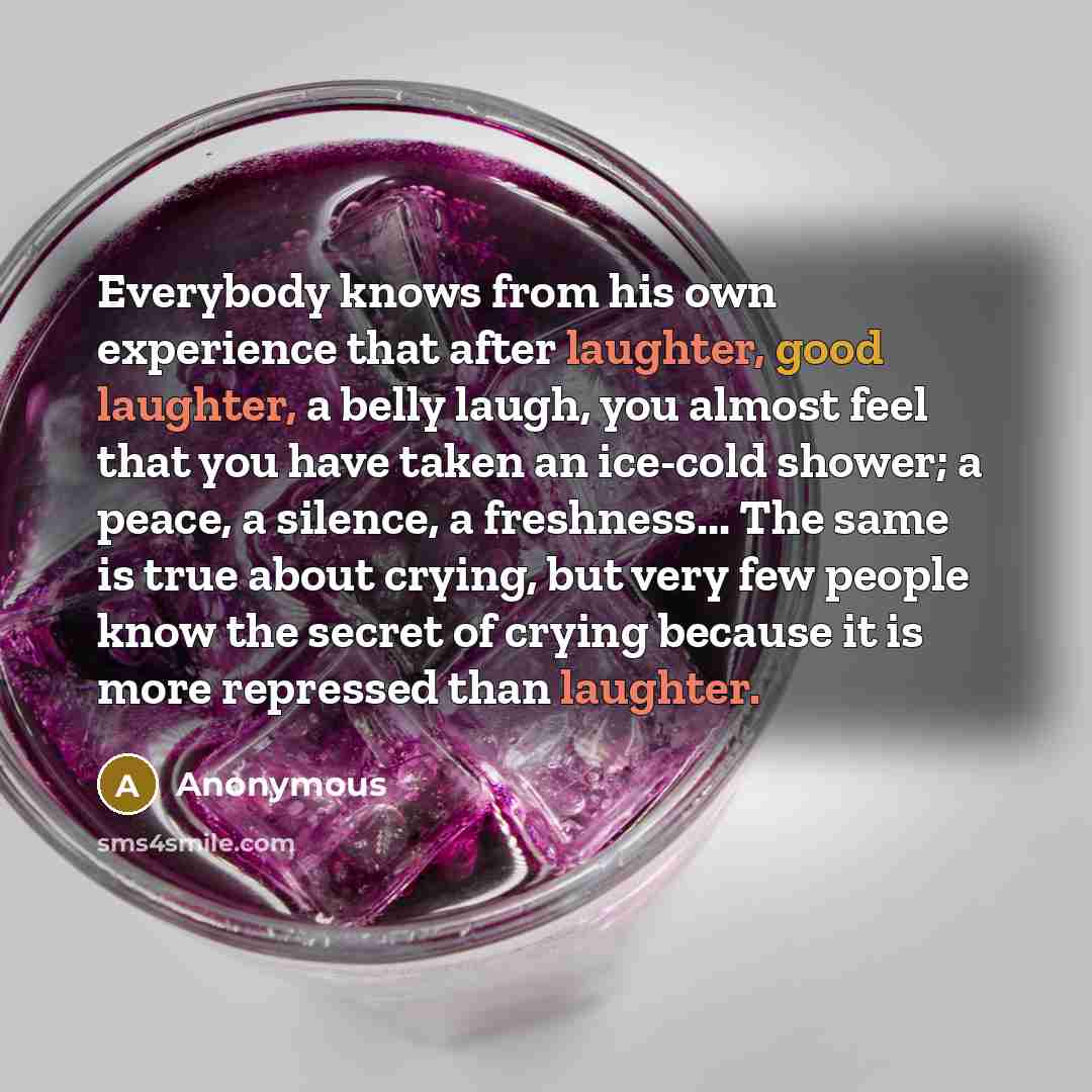 “Everybody knows from his own experience that after laughter, good laughter, a belly laugh, you almost feel that you have taken an ice-cold shower; a peace, a silence, a freshness... The same is true about crying, but very few people know the secret of crying because it is more repressed than…” quote by Anonymous