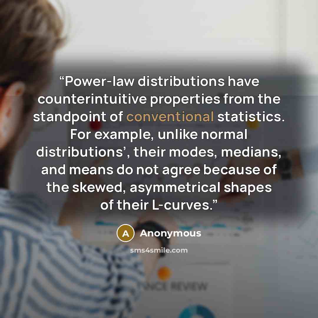 “Power-law distributions have counterintuitive properties from the standpoint of conventional statistics. For example, unlike normal distributions’, their modes, medians, and means do not agree because of the skewed, asymmetrical shapes of their L-curves.” quote by Anonymous