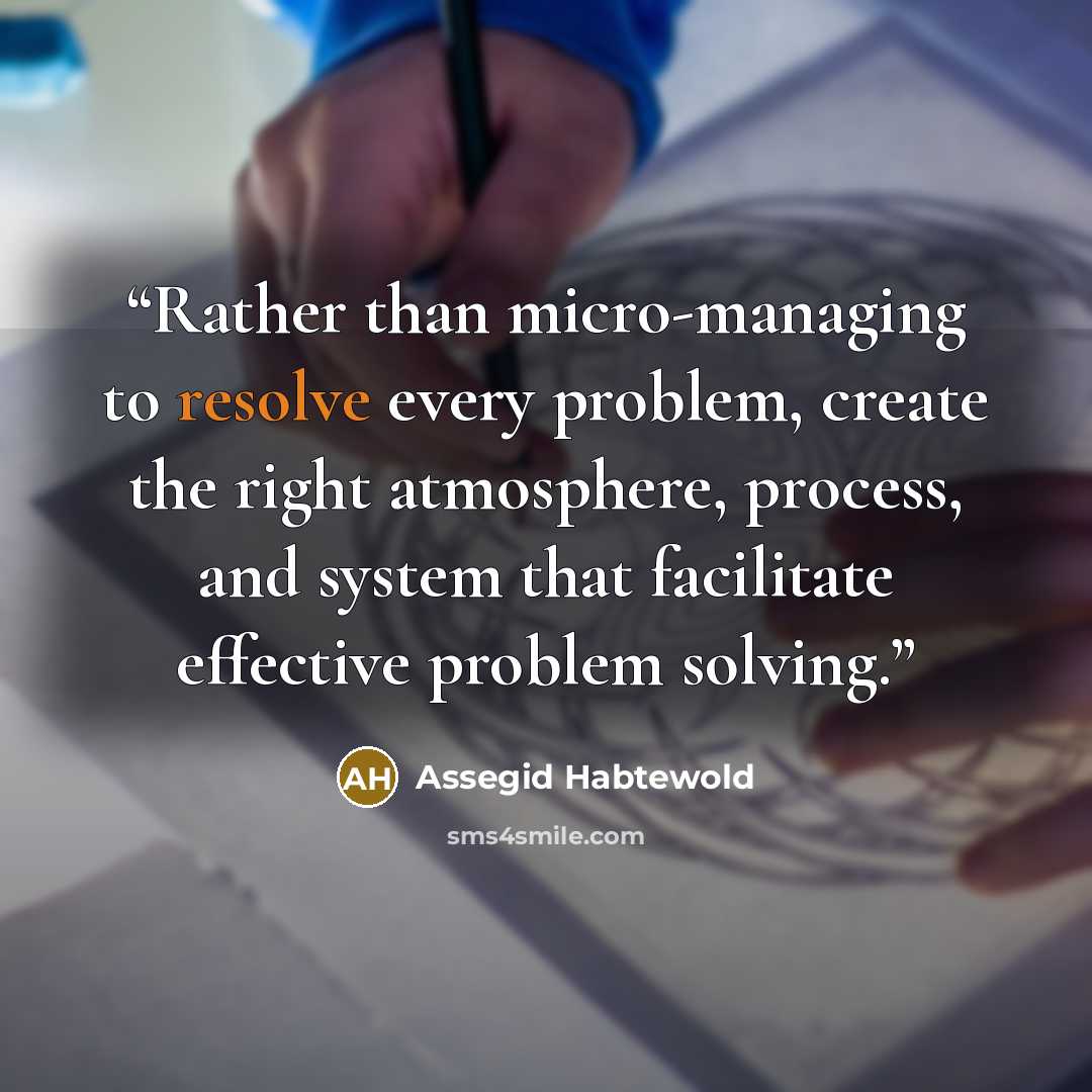 “Rather than micro-managing to resolve every problem, create the right atmosphere, process, and system that facilitate effective problem solving.” quote by Assegid Habtewold