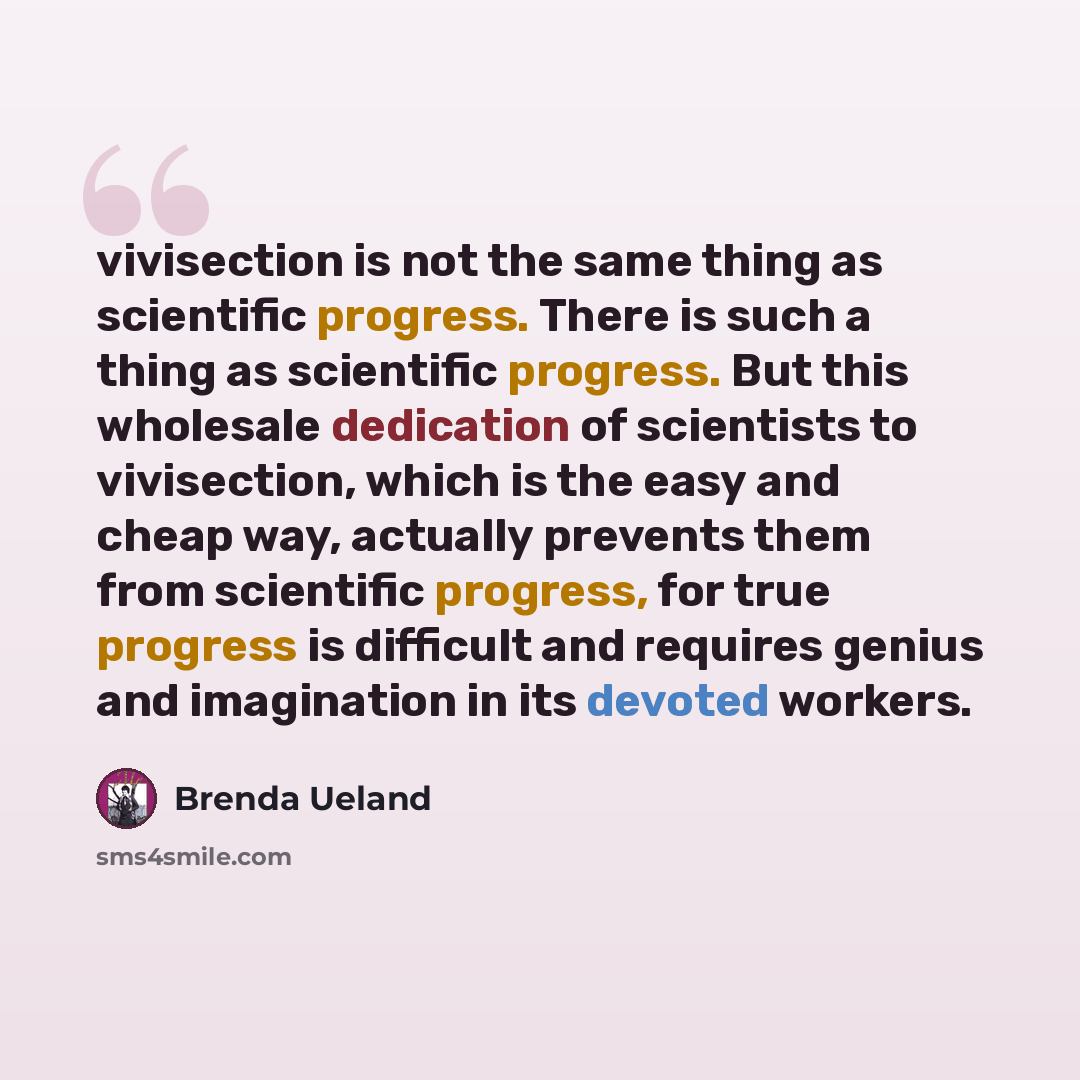 “vivisection is not the same thing as scientific progress. There is such a thing as scientific progress. But this wholesale dedication of scientists to vivisection, which is the easy and cheap way, actually prevents them from scientific progress, for true progress is difficult and requires genius…” quote by Brenda Ueland