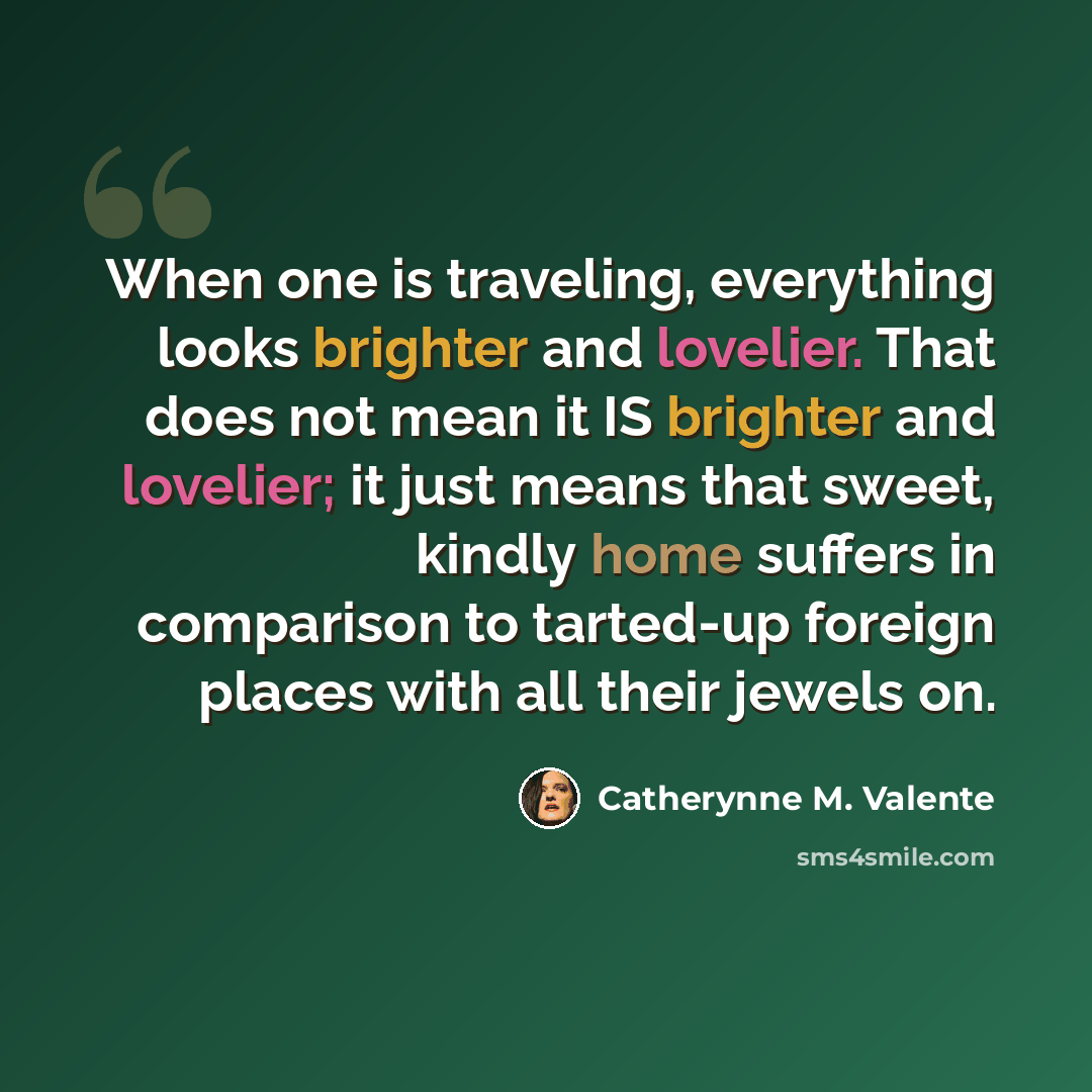 “When one is traveling, everything looks brighter and lovelier. That does not mean it IS brighter and lovelier; it just means that sweet, kindly home suffers in comparison to tarted-up foreign places with all their jewels on.” quote by Catherynne M. Valente
