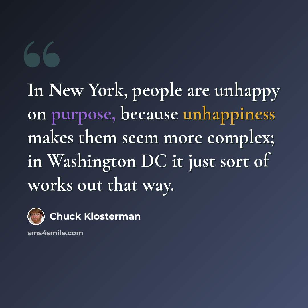 “In New York, people are unhappy on purpose, because unhappiness makes them seem more complex; in Washington DC it just sort of works out that way.” quote by Chuck Klosterman