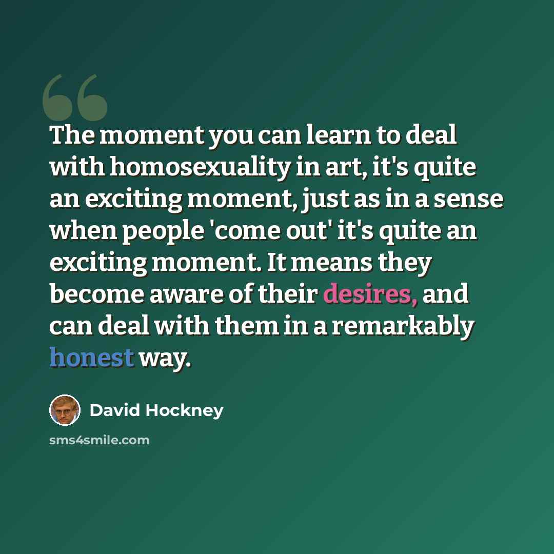 “The moment you can learn to deal with homosexuality in art, it's quite an exciting moment, just as in a sense when people 'come out' it's quite an exciting moment. It means they become aware of their desires, and can deal with them in a remarkably honest way.” quote by David Hockney