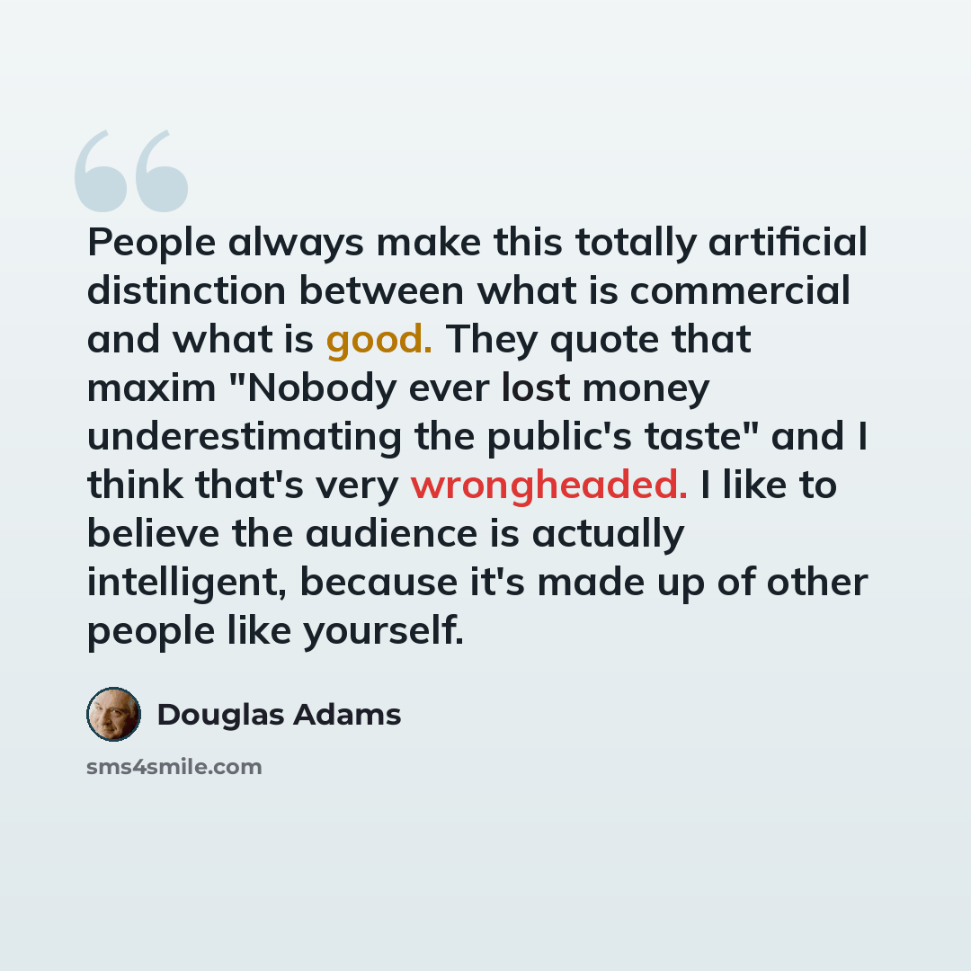 “People always make this totally artificial distinction between what is commercial and what is good. They quote that maxim "Nobody ever lost money underestimating the public's taste" and I think that's very wrongheaded. I like to believe the audience is actually intelligent, because it's made up of…” quote by Douglas Adams