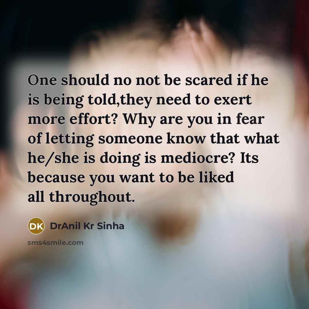 “One should no not be scared if he is being told,they need to exert more effort? Why are you in fear of letting someone know that what he/she is doing is mediocre? Its because you want to be liked all throughout.” quote by DrAnil Kr Sinha