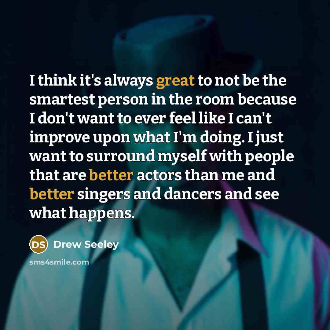 “I think it's always great to not be the smartest person in the room because I don't want to ever feel like I can't improve upon what I'm doing. I just want to surround myself with people that are better actors than me and better singers and dancers and see what happens.” quote by Drew Seeley