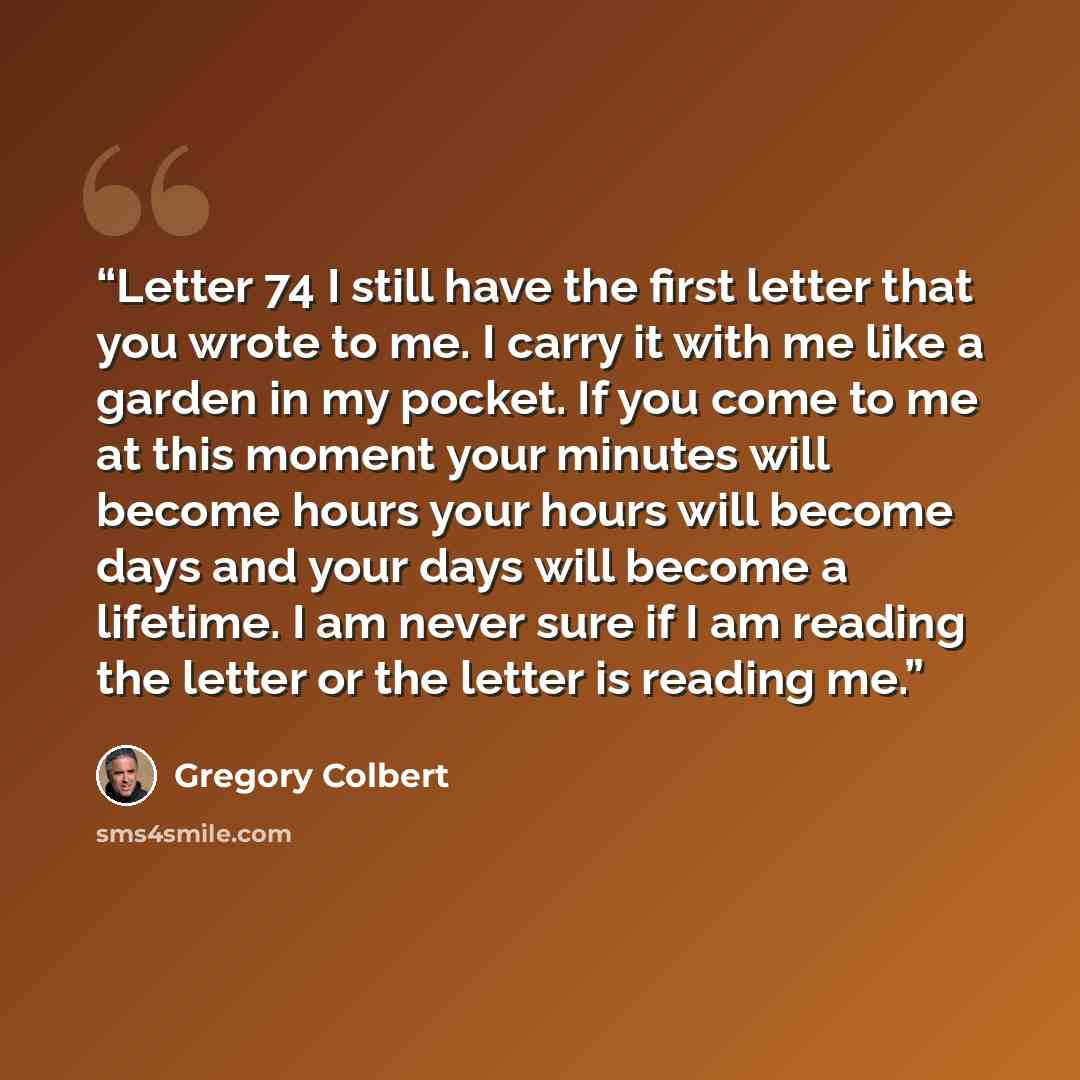 “Letter 74 I still have the first letter that you wrote to me. I carry it with me like a garden in my pocket. If you come to me at this moment your minutes will become hours your hours will become days and your days will become a lifetime. I am never sure if I am reading the letter or the letter is…” quote by Gregory Colbert