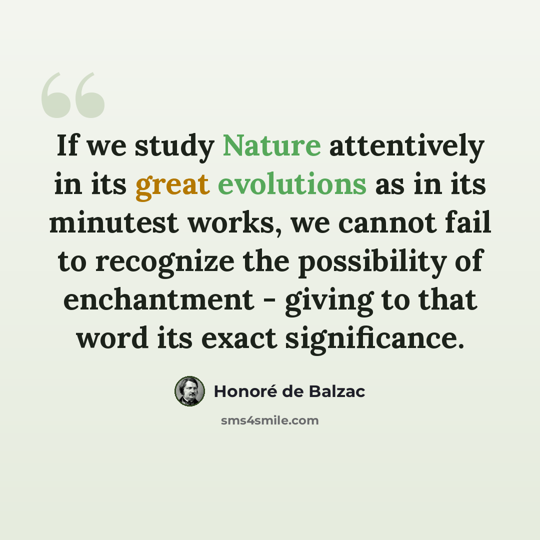 “If we study Nature attentively in its great evolutions as in its minutest works, we cannot fail to recognize the possibility of enchantment - giving to that word its exact significance.” quote by Honore de Balzac