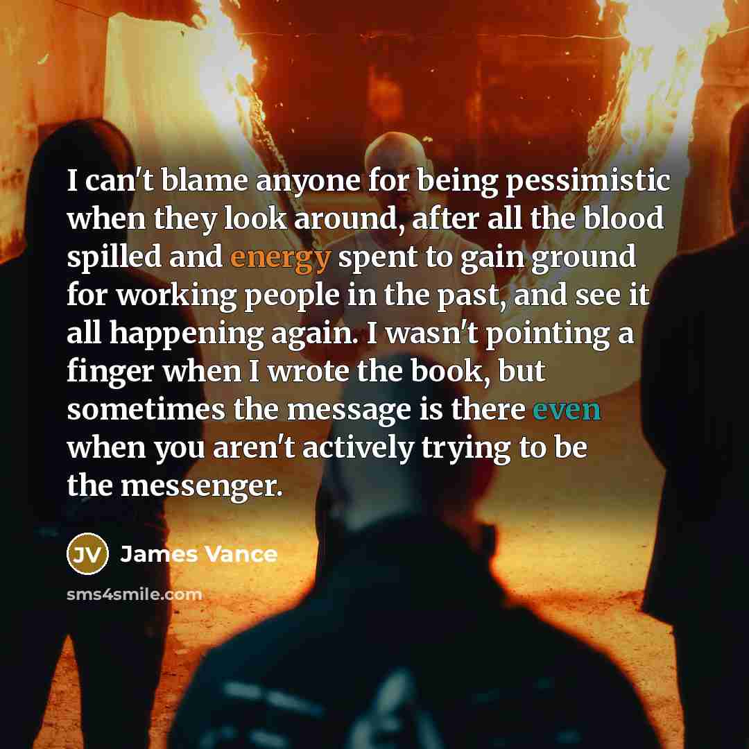 “I can't blame anyone for being pessimistic when they look around, after all the blood spilled and energy spent to gain ground for working people in the past, and see it all happening again. I wasn't pointing a finger when I wrote the book, but sometimes the message is there even when you aren't…” quote by James Vance