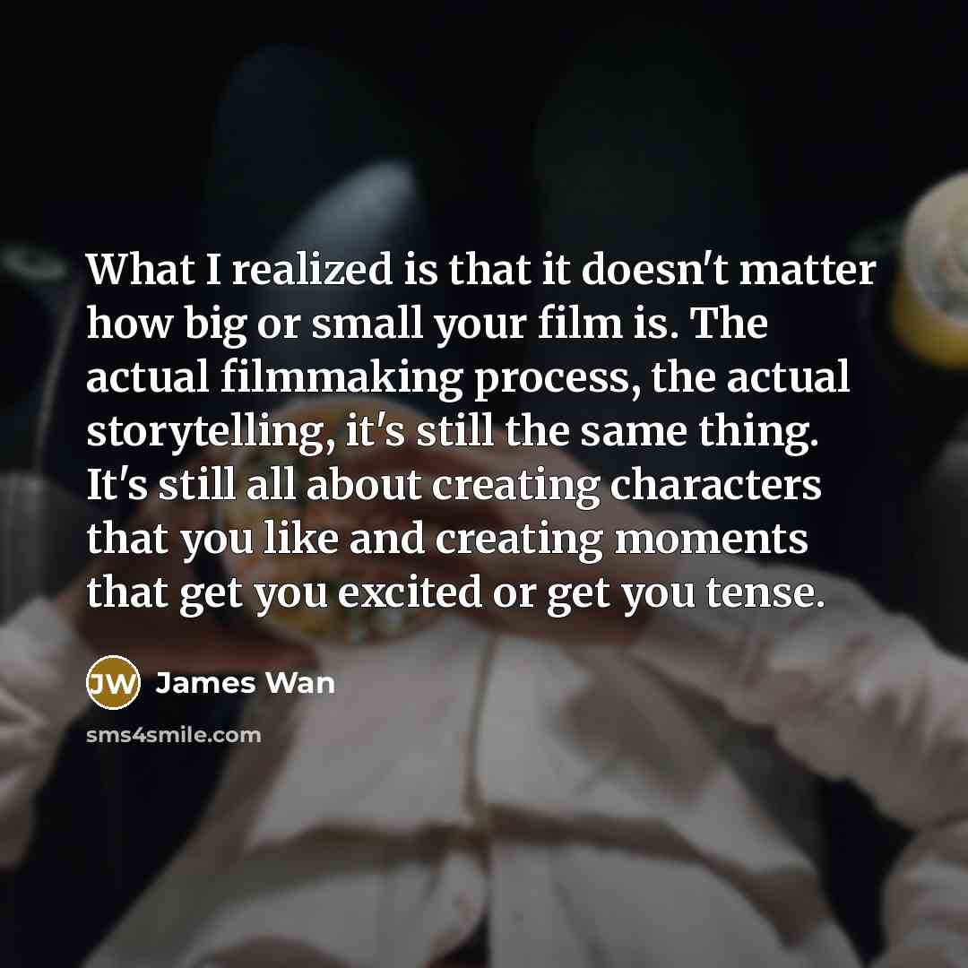 “What I realized is that it doesn't matter how big or small your film is. The actual filmmaking process, the actual storytelling, it's still the same thing. It's still all about creating characters that you like and creating moments that get you excited or get you tense.” quote by James Wan
