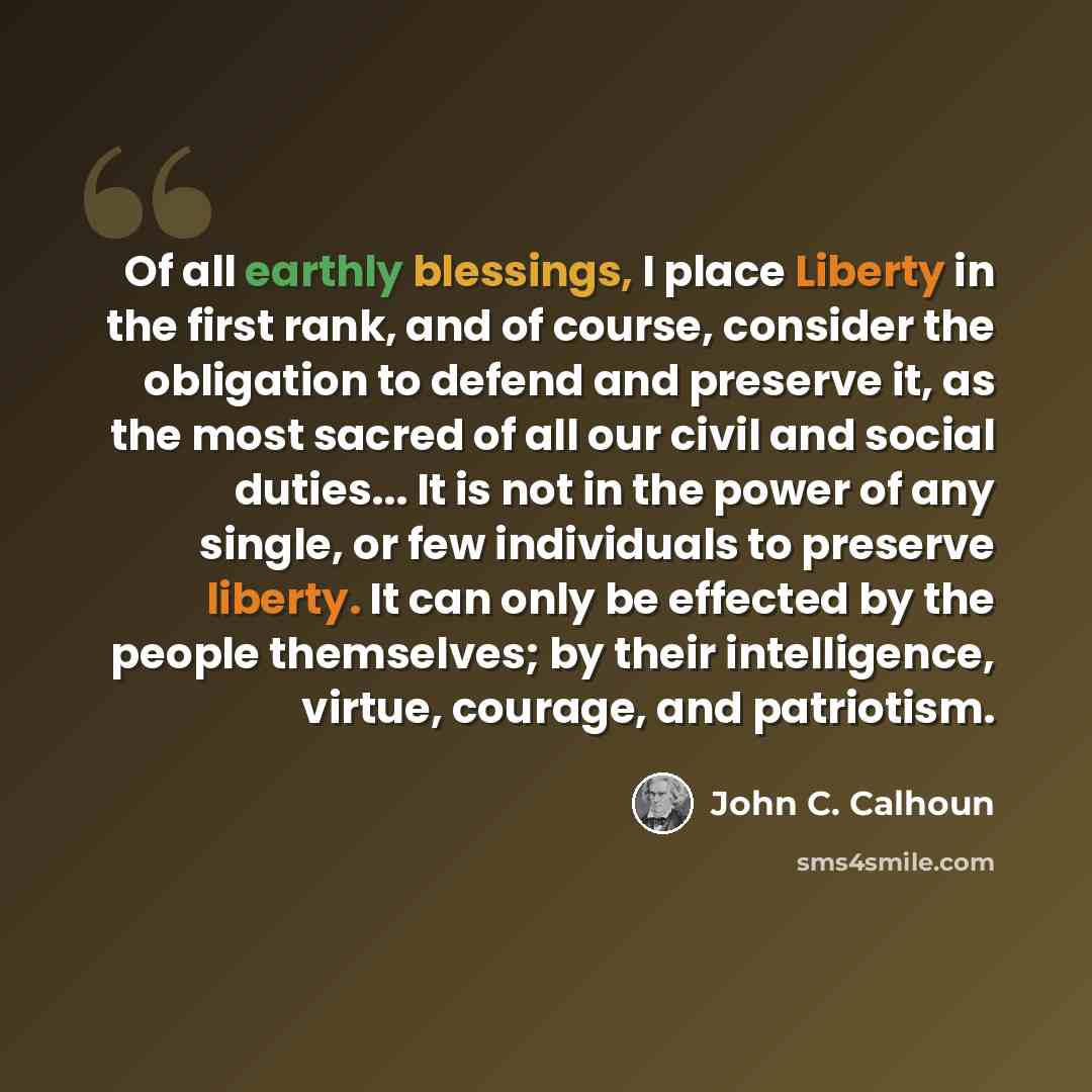 “Of all earthly blessings, I place Liberty in the first rank, and of course, consider the obligation to defend and preserve it, as the most sacred of all our civil and social duties... It is not in the power of any single, or few individuals to preserve liberty. It can only be effected by the…” quote by John C. Calhoun