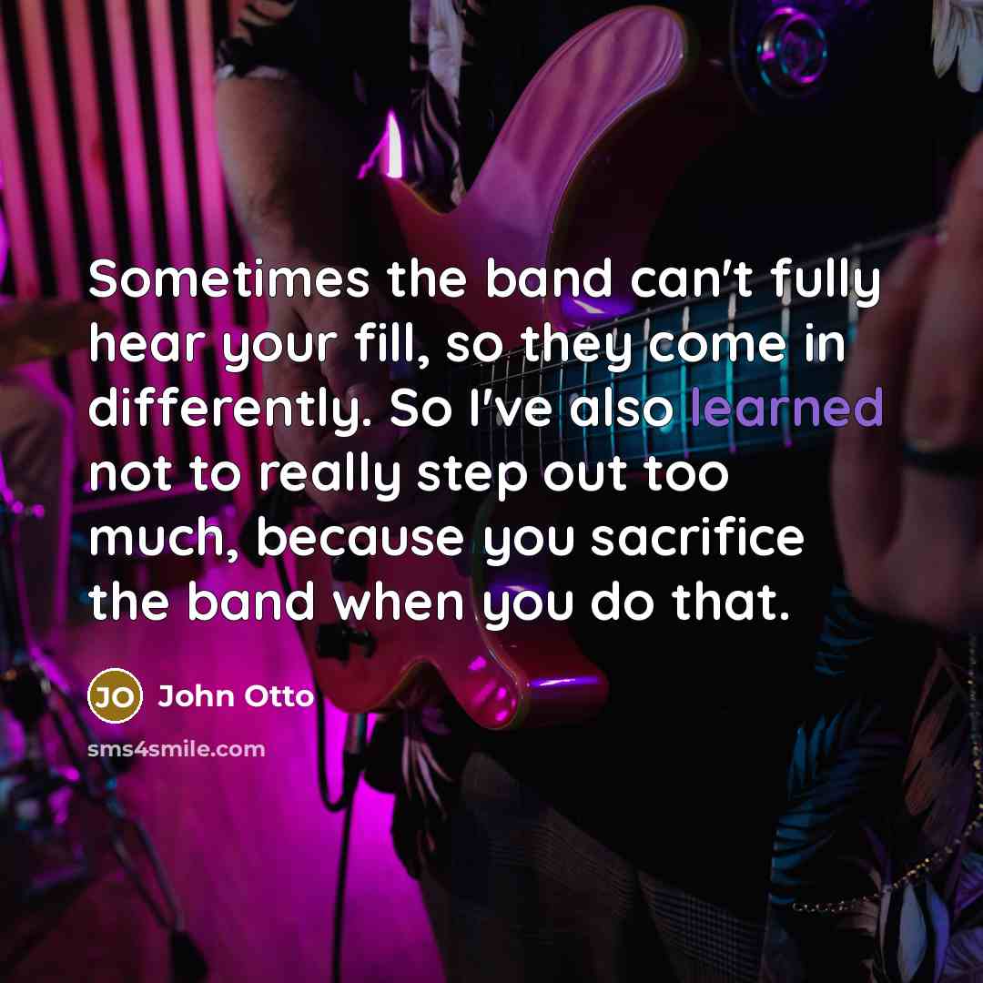 “Sometimes the band can't fully hear your fill, so they come in differently. So I've also learned not to really step out too much, because you sacrifice the band when you do that.” quote by John Otto