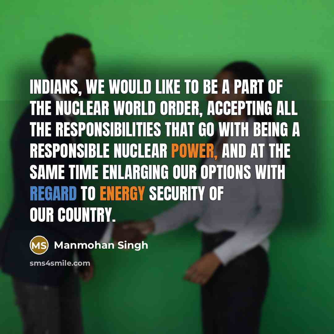 “Indians, we would like to be a part of the nuclear world order, accepting all the responsibilities that go with being a responsible nuclear power, and at the same time enlarging our options with regard to energy security of our country.” quote by Manmohan Singh