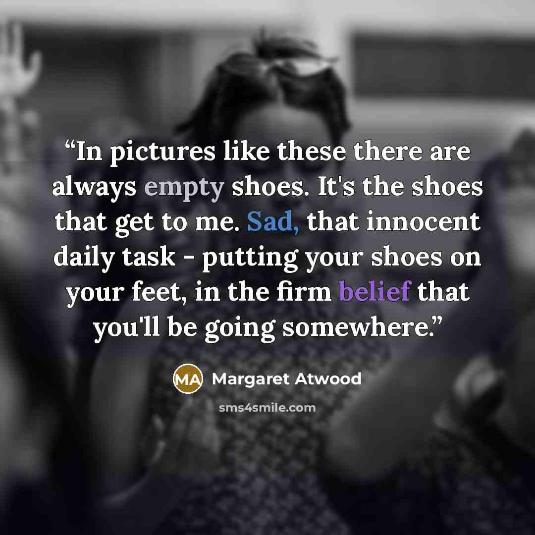 “In pictures like these there are always empty shoes. It's the shoes that get to me. Sad, that innocent daily task - putting your shoes on your feet, in the firm belief that you'll be going somewhere.” quote by Margaret Atwood