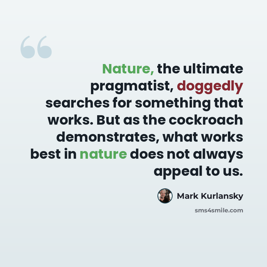 “Nature, the ultimate pragmatist, doggedly searches for something that works. But as the cockroach demonstrates, what works best in nature does not always appeal to us.” quote by Mark Kurlansky
