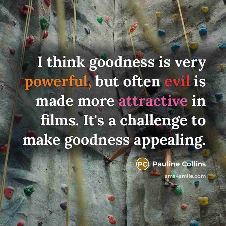 “I think goodness is very powerful, but often evil is made more attractive in films. It's a challenge to make goodness appealing.” quote by Pauline Collins