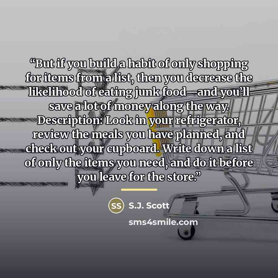 “But if you build a habit of only shopping for items from a list, then you decrease the likelihood of eating junk food—and you’ll save a lot of money along the way. Description: Look in your refrigerator, review the meals you have planned, and check out your cupboard. Write down a list of only the…” quote by S.J. Scott