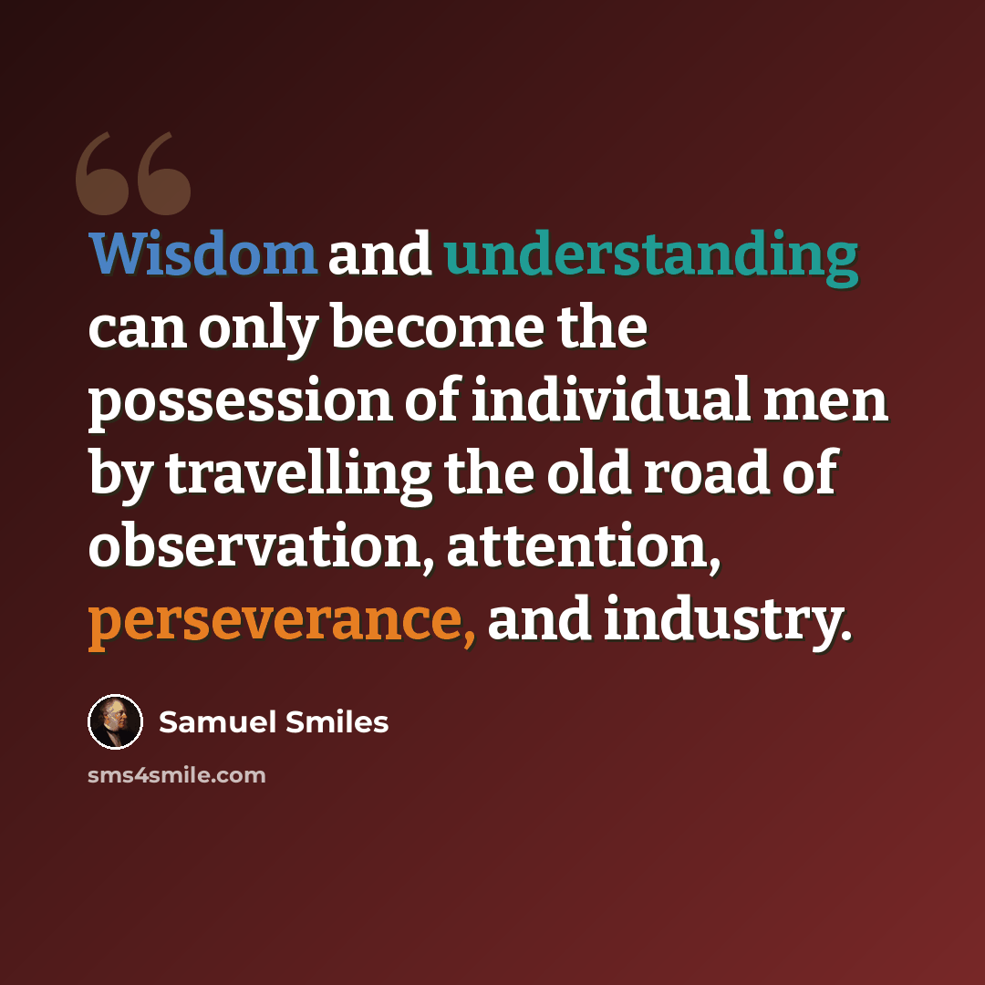 “Wisdom and understanding can only become the possession of individual men by travelling the old road of observation, attention, perseverance, and industry.” quote by Samuel Smiles