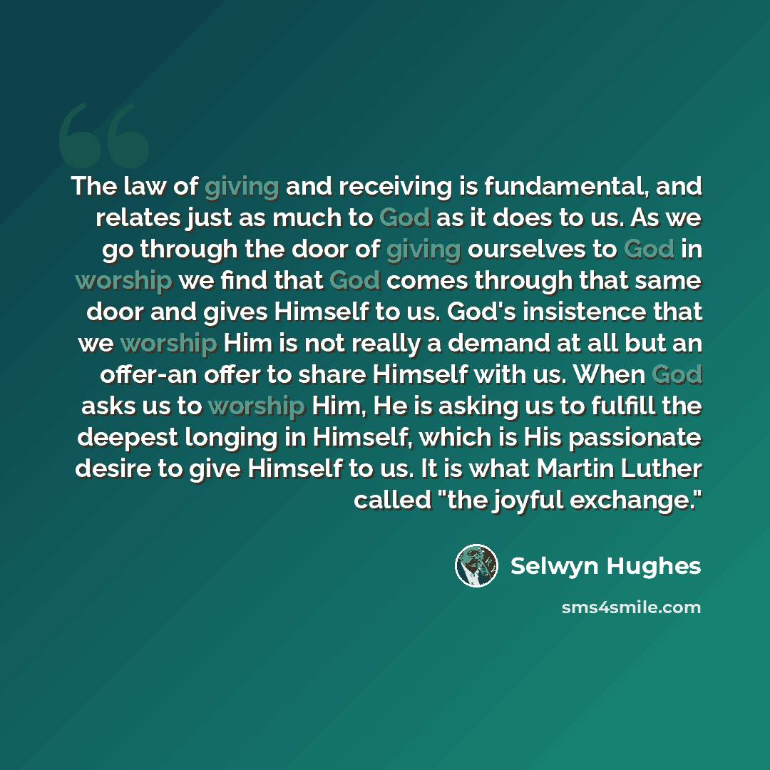 “The law of giving and receiving is fundamental, and relates just as much to God as it does to us. As we go through the door of giving ourselves to God in worship we find that God comes through that same door and gives Himself to us. God's insistence that we worship Him is not really a demand at…” quote by Selwyn Hughes