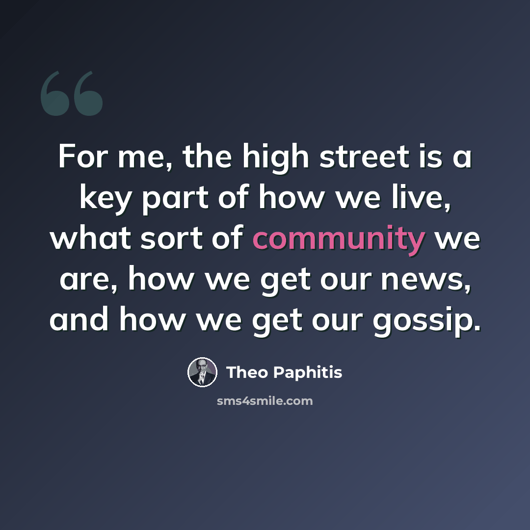 “For me, the high street is a key part of how we live, what sort of community we are, how we get our news, and how we get our gossip.” quote by Theo Paphitis