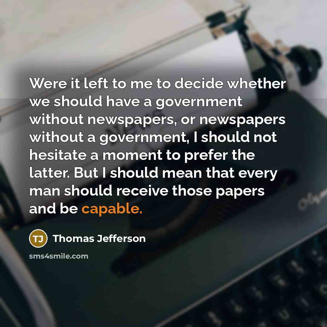“Were it left to me to decide whether we should have a government without newspapers, or newspapers without a government, I should not hesitate a moment to prefer the latter. But I should mean that every man should receive those papers and be capable.” quote by Thomas Jefferson