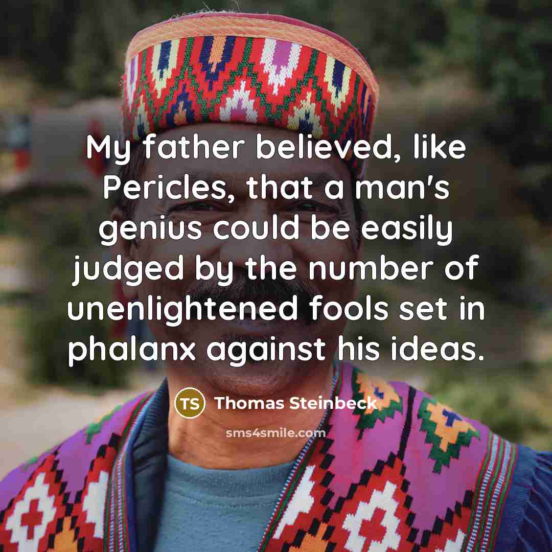 “My father believed, like Pericles, that a man's genius could be easily judged by the number of unenlightened fools set in phalanx against his ideas.” quote by Thomas Steinbeck