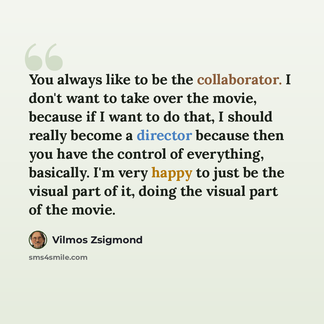 “You always like to be the collaborator. I don't want to take over the movie, because if I want to do that, I should really become a director because then you have the control of everything, basically. I'm very happy to just be the visual part of it, doing the visual part of the movie.” quote by Vilmos Zsigmond