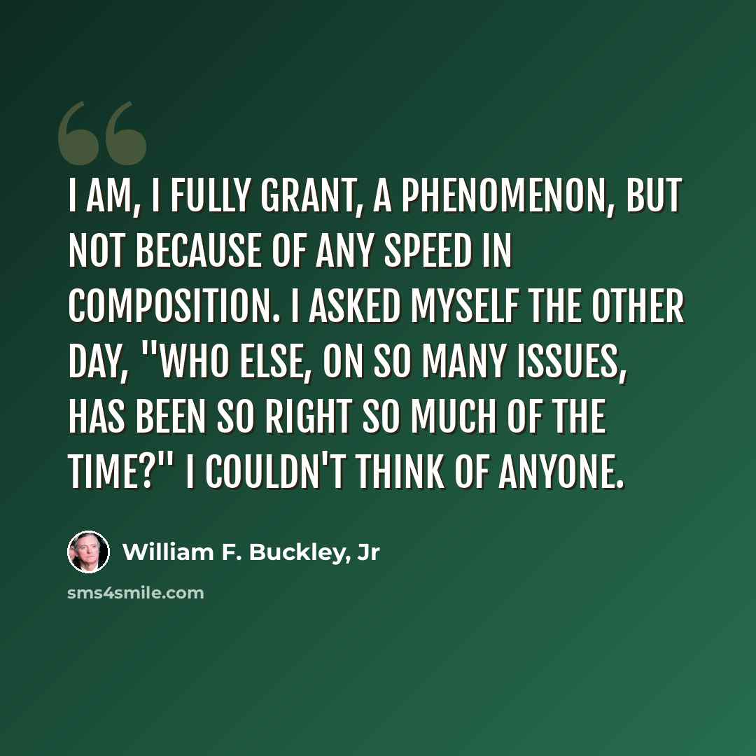 “I am, I fully grant, a phenomenon, but not because of any speed in composition. I asked myself the other day, "Who else, on so many issues, has been so right so much of the time?" I couldn't think of anyone.” quote by William F. Buckley, Jr